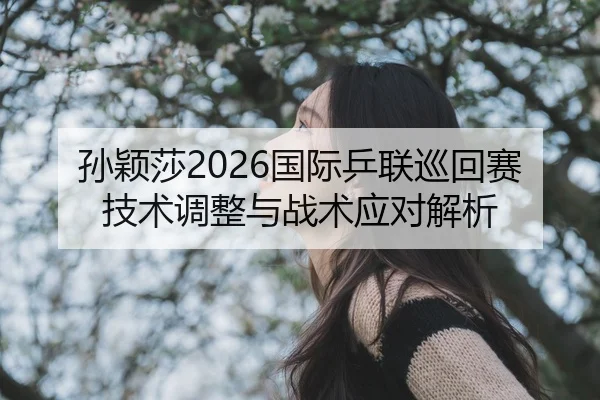孙颖莎2026国际乒联巡回赛技术调整与战术应对解析